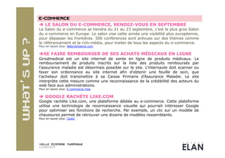   LE SALON DU E-COMMERCE, RENDEZ-VOUS EN SEPTEMBRE
Le Salon du e-commerce se tiendra du 21 au 23 septembre, c’est le plus gros Salon
du e-commerce en Europe. Le salon vise cette année une visibilité plus européenne,
pour dépasser les frontières. 500 conférences sont prévues sur des thèmes comme
le référencement et le rich-média, pour traiter de tous les aspects du e-commerce.
Pour en savoir plus: Webmarketing-com


 SE FAIRE REMBOURSER DE SES ACHATS MÉDICAUX EN LIGNE
Girodmedical est un site internet de vente en ligne de produits médicaux. Le
remboursement de produits inscrits sur la liste des produits remboursés par
l’assurance maladie est désormais possible sur le site. L’internaute doit scanner ou
faxer son ordonnance au site internet afin d’obtenir une feuille de soin, que
l’acheteur doit transmettre à sa Caisse Primaire d’Assurance Maladie. Le site
interprète cette mesure comme une reconnaissance de la crédibilité des acteurs du
web face aux administrations.
Pour en savoir plus: E-commerce mag

  GOOGLE RACHÈTE LIKE.COM
Google rachète Like.com, une plateforme dédiée au e-commerce. Cette plateforme
utilise une technologie de reconnaissance visuelle qui pourrait intéresser Google
pour optimiser ses fonctions de recherche. Par exemple, un clic sur un modèle de
chaussures permet de retrouver une dizaine de modèles ressemblants.
Pour en savoir plus: Clubic




23/08/2010
 