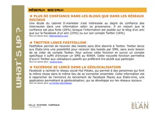   PLUS DE CONFIANCE DANS LES BLOGS QUE DANS LES RÉSEAUX
SOCIAUX
Une étude du cabinet E-marketer s’est intéressée au degré de confiance des
internautes dans une information selon sa provenance. Il en ressort que la
confiance est plus forte (26%) lorsque l’information est postée sur le blog d’un ami
que sur le Facebook d’un ami (23%) ou sur son compte Twitter (16%)
Pour en savoir plus: Webmarketing-com


  TWITTER LANCE FASTFOLLOW
Fastfollow permet de recevoir des tweets sans être abonné à Twitter. Twitter lance
aux Etats-Unis une possibilité pour recevoir des tweets par SMS, sans avoir besoin
de se créer de compte Twitter. Pour activer cette fonction et suivre un compte
spécifique il suffit d’envoyer un SMS au 40404. Cette nouvelle fonction permettra
d’ouvrir Twitter aux utilisateurs passifs qui préfèrent lire plutôt que participer.
Pour en savoir plus : Culture-buzz


  FACEBOOK SE LANCE DANS LA GÉOLOCALISATION
Facebook a racheté le réseau social Hot Potato, qui permet à des personnes qui font
la même chose dans le même lieu de se connecter ensemble. Cette information est
à rapprocher de l’annonce du lancement de Facebook Places aux Etats-Unis, une
application permettant la géolocalisation, qui se développe sur les réseaux sociaux.
Pour en savoir plus: Le monde informatique




23/08/2010
 