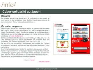 /info/
_Cyber-solidarité au Japon
Résumé
La situation au Japon a donné lieu à la multiplication des appels au
don online et des opérations pour faciliter l’accès aux moyens de
communication. Retour sur quelques initiatives …

Ce qu’on en pense
Lady Gaga a récolté 1,5 millions de dollars en vendant des bracelets
We pray for Japan sur son site internet et a été l’une des premières a
réagir. Fait étonnant, elle a décidé de reverser la moitié des dons à
l’éditeur de jeux en ligne Zynga, qui permet l’achat de biens virtuels
solidaires. (cf veille du 25 mars)
Le fabricant de distributeurs de boisson Suntory a indiqué sur le web
une technique pour se servir gratuitement en boissons dans ses
machines, une initiative également suivie par Coca-Cola.
De leur côté, les magasins d’équipement électronique Bic Camera
s’engagent à recharger gratuitement les téléphones portables à court
de batterie.
Ces initiatives destinées à faciliter le quotidien des japonais sont un
bon levier pour améliorer la réputation de ces marques et constituent
une stratégie gagnant-gagnant. Google a sans doute été la marque la
plus réactive avec le lancement du Google Person Finder quelques
heures après les premières secousses du séisme.

                                  Source : France2
                                                        One heart Channel




                                                     Veille numérique de l’Agence ELAN
 