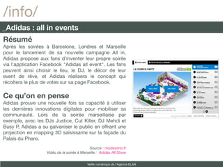 /info/
_Adidas : all in events
Résumé
Après les soirées à Barcelone, Londres et Marseille
pour le lancement de sa nouvelle campagne All in,
Adidas propose aux fans d'inventer leur propre soirée
via l'application Facebook "Adidas all event". Les fans
peuvent ainsi choisir le lieu, le DJ, le décor de leur
event de rêve, et Adidas réalisera le concept qui
récoltera le plus de votes sur sa page Facebook.

Ce qu’on en pense
Adidas prouve une nouvelle fois sa capacité à utiliser
les dernières innovations digitales pour mobiliser sa
communauté. Lors de la soirée marseillaise par
exemple, avec les DJs Justice, Cut Killer, DJ Mehdi et
Busy P, Adidas a su galvaniser le public en offrant une
projection en mapping 3D saisissante sur la façade du
Palais du Pharo.
                                             Source : modissimo.fr
                   Vidéo de la soirée à Marseille : Adidas All Show


                                           Veille numérique de l’Agence ELAN
 