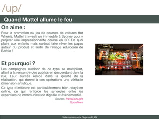 /up/
_Quand Mattel allume le feu
On aime :
Pour la promotion du jeu de courses de voitures Hot
Wheels, Mattel a investi un immeuble à Sydney pour y
projeter une impressionnante course en 3D. De quoi
plaire aux enfants mais surtout faire rêver les papas
autour du produit et sortir de l’image édulcorée de
Barbie !



Et pourquoi ?
Les campagnes outdoor de ce type se multiplient,
allant à la rencontre des publics en descendant dans la
rue. Leur succès réside dans la qualité de la
réalisation, qui donne à ces opérations une véritable
dimension artistique.
Ce type d’initiative est particulièrement bien relayé en
online, ce qui renforce les synergies entre les
expertises de communication digitale et événementiel.
                                    Source : ParisComLight
                                                SpiceNews




                                         Veille numérique de l’Agence ELAN
 