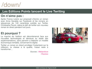/down/
_Les Editions Points lancent le Live Twriting
On n’aime pas :
Après France Loisirs qui proposait d’écrire un roman
avec Anna Gavalda sur Facebook et les romans en
séquences de 140 caractères publiés sur Twitter,
Christophe Paviot, relève le déf de twitter son nouveau
roman en direct pendant huit jours.


Et pourquoi ?
Le marché de l’édition est décontenancé face aux
nouvelles technologies et demeure au stade des
expérimentations, sans parvenir à élaborer un modèle
économique rentable, concernant le digital.
Twitter un roman en direct privilégie l’instantané sur la
réfexion, la vitesse à la qualité, l’essai reste à
transformer…
                                   Sources : Webandluxe
                                               l’Express




                                          Veille numérique de l’Agence ELAN
 