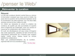 /penser le Web/
_Réinventer la curation
Résumé
Le rôle des curateurs devient central face au volume
d’information croissant que nous avons à traiter. Se
pose alors la question de la professionnalisation et de
la monétisation de cette expertise, que The Next Web
anticipe comme le futur métier du web.
Un métier qui nécessite en amont la création de
contenus de qualité par des journalistes et experts
dont la légitimité est challengée, mais non remise en
cause par la multiplication des médias online.
En aval, les développeurs ont pour enjeu d’imaginer
des outils appropriés, capables de faire remonter les
informations pertinentes de n’importe quel support
digital, média online, réseau social ou encore
plateforme collaborative.
Mais une professionnalisation de la curation
signerait-elle la fn du crowdsourcing?
                                   A lire : The Next Web




                                             Veille numérique de l’Agence ELAN
 