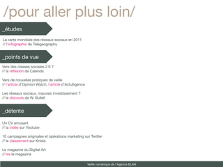 /pour aller plus loin/
_études
La carte mondiale des réseaux sociaux en 2011
// l’infographie de Telegeography


_points de vue
Vers des classes sociales 2.0 ?
// la réfexion de Calenda

Vers de nouvelles pratiques de veille
// l’article d’Opinion Watch, l’article d’Actulligence

Les réseaux sociaux, mauvais investissement ?
// le discours de W. Bufett


_détente

Un CV amusant
// la vidéo sur Youtube

10 campagnes originales et opérations marketing sur Twitter
// le classement sur Kriisis

Le magazine du Digital Art
// lire le magazine

                                                         Veille numérique de l’Agence ELAN
 