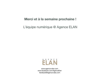 Merci et à la semaine prochaine !

L’équipe numérique @ Agence ELAN




            www.agence-elan.com
        www.facebook.com/AgenceElan
         facebook@agence-elan.com
 