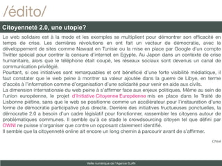 /édito/
Citoyenneté 2.0, une utopie?
Le web solidaire est à la mode et les exemples se multiplient pour démontrer son effcacité en
temps de crise. Les dernières révolutions en ont fait un vecteur de démocratie, avec le
développement de sites comme Nawaat en Tunisie ou la mise en place par Google d’un compte
Twitter spécial pour contrer la censure d’internet en Egypte. Au Japon dans un contexte de crise
humanitaire, alors que le téléphone était coupé, les réseaux sociaux sont devenus un canal de
communication privilégié.
Pourtant, si ces initiatives sont remarquables et ont bénéfcié d’une forte visibilité médiatique, il
faut constater que le web peine à montrer sa valeur ajoutée dans la guerre de Libye, en terme
d’accès à l’information comme d’organisation d’une solidarité pour venir en aide aux civils.
La dimension internationale du web peine à s’affrmer face aux enjeux politiques. Même au sein de
l’union européenne, le projet d’Initiative Citoyenne Européenne mis en place dans le Traité de
Lisbonne piétine, sans que le web se positionne comme un accélérateur pour l’instauration d’une
forme de démocratie participative plus directe. Derrière des initiatives fructueuses ponctuelles, la
démocratie 2.0 a besoin d’un cadre législatif pour fonctionner, rassembler les citoyens autour de
problématiques communes. Il semble qu’à ce stade le crowdsourcing citoyen tel que défni par
OWNI ne puisse s’organiser que contre un opposant clairement identifé.
Il semble que la citoyenneté online ait encore un long chemin à parcourir avant de s’affrmer.
                                                                                               Chloé




                                      Veille numérique de l’Agence ELAN
 