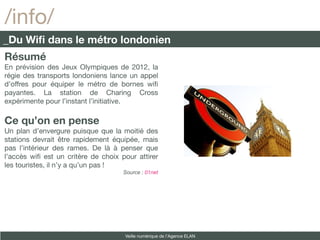 /info/
_Du Wifi dans le métro londonien
Résumé
En prévision des Jeux Olympiques de 2012, la
régie des transports londoniens lance un appel
d’offres pour équiper le métro de bornes wif
payantes. La station de Charing Cross
expérimente pour l’instant l’initiative.

Ce qu’on en pense
Un plan d’envergure puisque que la moitié des
stations devrait être rapidement équipée, mais
pas l’intérieur des rames. De là à penser que
l’accès wif est un critère de choix pour attirer
les touristes, il n’y a qu’un pas !
                                                    Source : 01net

                                si on parlait culture et numérique ?
http://lexpansion.lexpress.fr/high-tech/des-editeurs-de-bd-creent-
                                       une-offre-numerique-24879-




                                                     Veille numérique de l’Agence ELAN
 