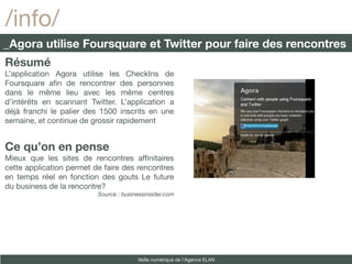 /info/
_Agora utilise Foursquare et Twitter pour faire des rencontres
Résumé
L’application Agora utilise les CheckIns de
Foursquare afn de rencontrer des personnes
dans le même lieu avec les même centres
d’intérêts en scannant Twitter. L’application a
déjà franchi le palier des 1500 inscrits en une
semaine, et continue de grossir rapidement


Ce qu’on en pense
Mieux que les sites de rencontres affnitaires
cette application permet de faire des rencontres
en temps réel en fonction des gouts Le future
du business de la rencontre?
                          Source : businessinsider.com




                                        Veille numérique de l’Agence ELAN
 