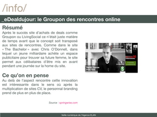/info/
_eDealdujour: le Groupon des rencontres online
Résumé
Après le succès site d’achats de deals comme
Groupon ou LivingSocial ce n’était juste matière
de temps avant que le concept soit transposé
aux sites de rencontres. Comme dans le site
« The Bachelor » avec Chris O’Donnell, dans
lequel un jeune milliardaire achète un espace
publicitaire pour trouver sa future femme, le site
permet aux célibataires d’être mis en avant
pendant une journée sur la home du site.

Ce qu’on en pense
Au delà de l’aspect rencontre cette innovation
est intéressante dans le sens où après la
multiplication de sites CV, le personnal branding
prend de plus en plus de place.

                              Source : springwise.com



                                        Veille numérique de l’Agence ELAN
 