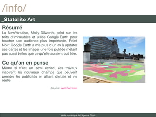 /info/
_Statellite Art
Résumé
La NewYorkaise, Molly Dilworth, peint sur les
toits d’immeubles et utilise Google Earth pour
toucher une audience plus importante. Point
Noir: Google Earth a mis plus d’un an à updater
ses cartes et les images une fois publiée n’étant
pas aussi belles que ce qu’elle auraient put être.

Ce qu’on en pense
Même si c’est un semi échec, ces travaux
inspirent les nouveaux champs que peuvent
prendre les publicités en alliant digitale et vie
réelle.

                                Source : switched.com




                                        Veille numérique de l’Agence ELAN
 