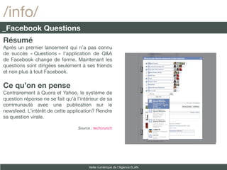 /info/
_Facebook Questions
Résumé
Après un premier lancement qui n’a pas connu
de succès « Questions » l’application de Q&A
de Facebook change de forme. Maintenant les
questions sont dirigées seulement à ses friends
et non plus à tout Facebook.

Ce qu’on en pense
Contrairement à Quora et Yahoo, le système de
question réponse ne se fait qu’à l’intérieur de sa
communauté avec une publication sur le
newsfeed. L’intérêt de cette application? Rendre
sa question virale.

                                  Source : techcrunch




                                        Veille numérique de l’Agence ELAN
 