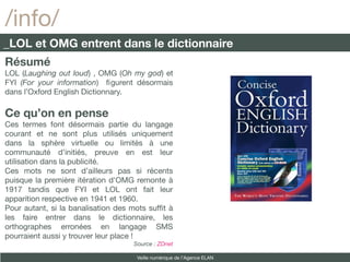 /info/
_LOL et OMG entrent dans le dictionnaire
Résumé
LOL (Laughing out loud) , OMG (Oh my god) et
FYI (For your information) fgurent désormais
dans l’Oxford English Dictionnary.

Ce qu’on en pense
Ces termes font désormais partie du langage
courant et ne sont plus utilisés uniquement
dans la sphère virtuelle ou limités à une
communauté d’initiés, preuve en est leur
utilisation dans la publicité.
Ces mots ne sont d’ailleurs pas si récents
puisque la première itération d'OMG remonte à
1917 tandis que FYI et LOL ont fait leur
apparition respective en 1941 et 1960.
Pour autant, si la banalisation des mots sufft à
les faire entrer dans le dictionnaire, les
orthographes erronées en langage SMS
pourraient aussi y trouver leur place !
                                    Source : ZDnet

                                     Veille numérique de l’Agence ELAN
 