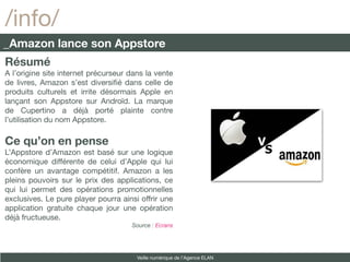 /info/
_Amazon lance son Appstore
Résumé
A l’origine site internet précurseur dans la vente
de livres, Amazon s’est diversifé dans celle de
produits culturels et irrite désormais Apple en
lançant son Appstore sur Androïd. La marque
de Cupertino a déjà porté plainte contre
l’utilisation du nom Appstore.

Ce qu’on en pense
L’Appstore d’Amazon est basé sur une logique
économique différente de celui d’Apple qui lui
confère un avantage compétitif. Amazon a les
pleins pouvoirs sur le prix des applications, ce
qui lui permet des opérations promotionnelles
exclusives. Le pure player pourra ainsi offrir une
application gratuite chaque jour une opération
déjà fructueuse.
                                     Source : Ecrans




                                       Veille numérique de l’Agence ELAN
 