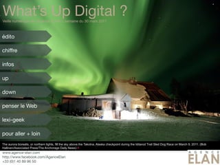 What’s Up Digital ?
Veille numérique de l’Agence ELAN // semaine du 30 mars 2011



édito

chiffre

infos

up

down

penser le Web

lexi-geek

pour aller + loin
The aurora borealis, or northern lights, fill the sky above the Takotna, Alaska checkpoint during the Iditarod Trail Sled Dog Race on March 9, 2011. (Bob
Hallinen/Associated Press/The Anchorage Daily News) #
www.agence-elan.com
http://www.facebook.com/AgenceElan
+33 (0)1 40 89 96 50
 