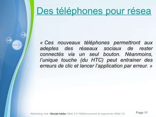 Des téléphones pour réseaux sociaux « Ces nouveaux téléphones permettront aux adeptes des réseaux sociaux de rester connectés via un seul bouton. Néanmoins, l’unique touche (du HTC) peut entrainer des erreurs de clic et lancer l’application par erreur. »  Marketing viral   Social média    Web 2.0   Référencement et ergonomie   Web 3.0 