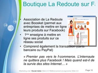 Boutique La Redoute sur Facebook Association de La Redoute  avec Boosket (permet aux  entreprises de mettre en ligne leurs produits sur Facebook) 1 ère  enseigne à mettre en  ligne ses produits sur ce  réseau social Comprend également la transaction (carte bancaire ou PayPal) « Premier pas vers le f-commerce. L’internaute ne quittera plus Facebook ! Mais quand est-il de la survie des sites Internet… »  Marketing viral   Social média   Web 2.0   Référencement et ergonomie   Web 3.0 