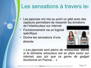Les sensations à travers les e-mails Les japonais ont mis au point un gilet avec des capteurs permettant de ressentir les émotions de l’interlocuteur sur internet Fonctionnement via un logiciel  spécifique Donne les sensations d’une  étreinte « Les japonais sont pleins de ressources. Même si le domaine amoureux est en plein essor sur internet, pas sûr que ce genre de gadget fonctionne en France… »  Marketing viral   Social média   Web 2.0    Référencement et ergonomie   Web 3.0 