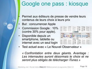 Google one pass : kiosque numérique Permet aux éditeurs de presse de vendre leurs contenus de leurs choix à leurs prix But : concurrencer Apple Commission Google : 10% (contre 30% pour apple). Disponible depuis un  smartphone, tablette ou  internet avec un seul login Test actuel avec « Le Nouvel Observateur » « Confrontation entre deux géants. Avantage : Les internautes auront désormais le choix et ne seront plus obligés de télécharger iTunes »  Marketing viral   Social média   Web 2.0    Référencement et ergonomie   Web 3.0 