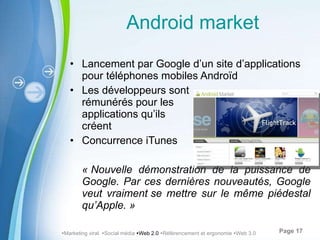 Android market Lancement par Google d’un site d’applications pour téléphones mobiles Androïd Les développeurs sont  rémunérés pour les  applications qu’ils  créent Concurrence iTunes « Nouvelle démonstration de la puissance de Google. Par ces dernières nouveautés, Google veut vraiment se mettre sur le même piéde stal qu ’ Apple. »  Marketing viral   Social média   Web 2.0    Référencement et ergonomie   Web 3.0 