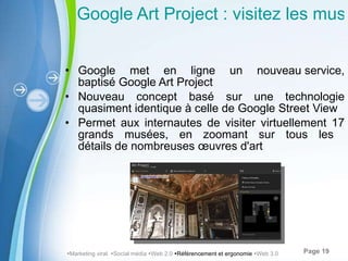 Google Art Project : visitez les musées depuis votre ordinateur Google met en ligne un nouveau service, baptisé Google Art Project Nouveau concept basé sur une technologie quasiment identique à celle de Google Street View Permet aux internautes de visiter virtuellement 17 grands musées, en zoomant sur tous les  détails de nombreuses œuvres d'art  Marketing viral   Social média   Web 2.0   Référencement et ergonomie   Web 3.0 
