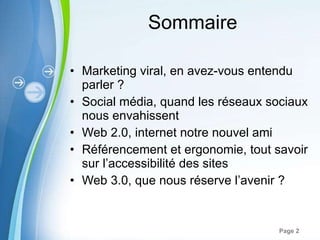 Sommaire Marketing viral, en avez-vous entendu parler ?  Social média, quand les réseaux sociaux nous envahissent Web 2.0, internet notre nouvel ami Référencement et ergonomie, tout savoir sur l’accessibilité des sites Web 3.0, que nous réserve l’avenir ? 