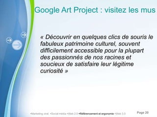 Google Art Project : visitez les musées depuis votre ordinateur « Découvrir en quelques clics de souris le fabuleux patrimoine culturel, souvent difficilement accessible pour la plupart des passionnés de nos racines et soucieux de satisfaire leur légitime curiosité »  Marketing viral   Social média   Web 2.0   Référencement et ergonomie   Web 3.0 