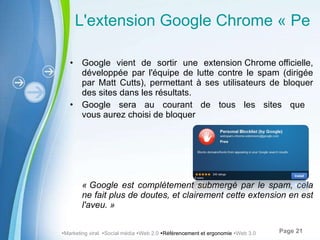 L'extension Google Chrome « Personal Blocklist Extension » Google vient de sortir une extension Chrome officielle, développée par l'équipe de lutte contre le spam (dirigée par Matt Cutts), permettant à ses utilisateurs de bloquer des sites dans les résultats.  Google sera au courant de tous les sites que  vous aurez choisi de bloquer « Google est complètement submergé par le spam, cela ne fait plus de doutes, et clairement cette extension en est l'aveu. »  Marketing viral   Social média   Web 2.0   Référencement et ergonomie   Web 3.0 