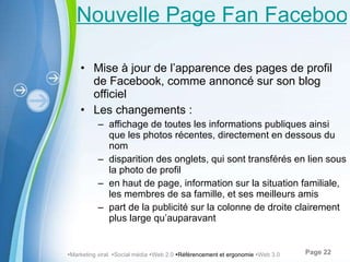Nouvelle Page Fan Facebook Mise à jour de l’ apparence de s pages de profil de Facebook, comme annoncé sur son blog officiel Les changements : affichage de toutes les informations publiques ainsi que les photos récentes, directement en dessous du nom disparition des onglets, qui sont transférés en lien sous la photo de profil en haut de page, information sur la situation familiale, les membres de sa famille, et ses meilleurs amis part de la publicité sur la colonne de droite clairement plus large qu ’ auparavant  Marketing viral   Social média   Web 2.0   Référencement et ergonomie   Web 3.0 