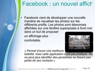 Facebook : un nouvel affichage pour les photos Facebook vient de développer une nouvelle manière de visualiser les photos sur les différents profils. Les photos sont désormais affichées sur une fenêtre superposée à fond noir dans un but de proposer un affichage plus  confortable.  « Permet d ’avoir une meilleure  lisibilité, mais cette application n’est pas pratique. On ne peut plus identifier des personnes ne faisant pas partie de ses contacts »  Marketing viral   Social média   Web 2.0   Référencement et ergonomie   Web 3.0 