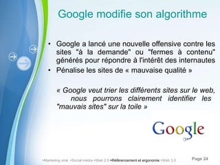 Google modifie son algorithme Google a lancé une nouvelle offensive contre les sites "à la demande" ou "fermes à contenu" générés pour répondre à l'intérêt des internautes  Pénalise les sites de « mauvaise qualité » «   Google veut trier les différents sites sur le web,  nous pourrons clairement identifier les "mauvais sites" sur la toile »  Marketing viral   Social média   Web 2.0   Référencement et ergonomie   Web 3.0 