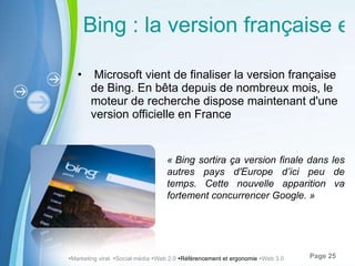 Bing : la version française est finalisée Microsoft vient de finaliser la version française de Bing. En bêta depuis de nombreux mois, le moteur de recherche dispose maintenant d'une version officielle en France « Bing sortira ça version finale dans les autres pays d'Europe d ’ici peu de temps. Cette nouvelle apparition va fortement concurrencer Google. »   Marketing viral   Social média   Web 2.0   Référencement et ergonomie   Web 3.0 