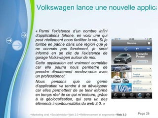 «  Parmi l’existence d’un nombre infini d’applications Iphone, en voici une qui peut réellement nous faciliter la vie. Si je tombe en panne dans une région que je ne connais pas forcément, je serai informé en un clic de l’existence de garage Volkswagen autour de moi.  Cette application est vraiment complète car elle pourra nous permettre de prendre directement rendez-vous avec un professionnel.  Nous pensons que ce genre d’application va tendre à se développer car elles permettent de se tenir informé en temps réel de ce qui m’entoure, grâce à la géolocalisation, qui sera un des éléments incontournables du web 3.0. »  Volkswagen lance une nouvelle application iPhone dédiée aux services  Marketing viral   Social média   Web 2.0   Référencement et ergonomie   Web 3.0 
