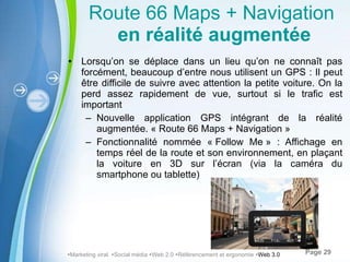 Route 66 Maps + Navigation   en réalité augmentée Lorsqu’on se déplace dans un lieu qu’on ne connaît pas forcément, beaucoup d’entre nous utilisent un GPS : Il peut être difficile de suivre avec attention la petite voiture. On la perd assez rapidement de vue, surtout si le trafic est important Nouvelle application GPS intégrant de la réalité augmentée. « Route 66 Maps + Navigation »  Fonctionnalité nommée « Follow Me » : Affichage en temps réel de la route et son environnement, en plaçant la voiture en 3D sur l’écran (via la caméra du smartphone ou tablette)  Marketing viral   Social média   Web 2.0   Référencement et ergonomie   Web 3.0 