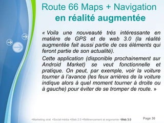 « Voila une nouveauté très intéressante en matière de GPS et de web 3.0 (la réalité augmentée fait aussi partie de ces éléments qui feront partie de son actualité). Cette application (disponible prochainement sur Android Market) se veut fonctionnelle et pratique. On peut, par exemple, voir la voiture tourner à l’avance (les feux arrières de la voiture indique alors à quel moment tourner à droite ou à gauche) pour éviter de se tromper de route.  »  Marketing viral   Social média   Web 2.0   Référencement et ergonomie   Web 3.0 Route 66 Maps + Navigation   en réalité augmentée 