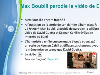  Marketing viral   Social média   Web 2.0   Référencement et ergonomie   Web 3.0 Max Boublil parodie la vidéo de David Guetta et Keenan Cahill Max Boublil a encore frappé ! A l’ occasion de la sortie de son dernier album  (sorti le 14 février),  Max Boublil a décidé de parodier la célèbre vidéo de David Guetta et Keenan Cahill (révélation Internet du buzz) L’ humoriste a enfilé une perruque blonde et engagé un sosie de Keenan Cahill et diffuse ses chansons avec la même mise en scène que David Guetta. La vidéo Pour voir l’ original,  cliquez ici 