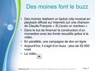Des moines font le buzz Des moines réalisent un lipdub (clip musical en playback diffusé sur Internet) sur une chanson de Claude François  « Si j ’avais un marteau »   Dans le but de financer la construction d ’un monastère avec les fonds recueillis grâce à la vidéo. En parallèle, une campagne de don en ligne Aujourd ’hui, il s’agit d’un buzz : plus de 52 000 vues La vidéo  Marketing viral   Social média   Web 2.0   Référencement et ergonomie   Web 3.0 