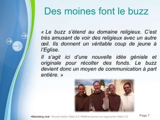 Des moines font le buzz « Le buzz s ’étend au domaine religieux. C’est très amusant de voir des religieux avec un autre œil. Ils donnent un véritable coup de jeune à l’Eglise. Il s ’agit ici d’une nouvelle idée géniale et originale pour récolter des fonds. Le buzz devient donc un moyen de communication à part entière. »  Marketing viral   Social média   Web 2.0   Référencement et ergonomie   Web 3.0 