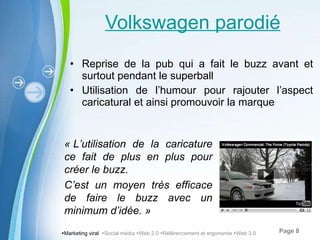 Volkswagen parodié Reprise de la pub qui a fait le buzz avant et surtout pendant le superball Utilisation de l’humour pour rajouter l’aspect caricatural et ainsi promouvoir la marque  Marketing viral   Social média   Web 2.0   Référencement et ergonomie   Web 3.0 « L’utilisation de la caricature ce fait de plus en plus pour créer le buzz. C’est un moyen très efficace de faire le buzz avec un minimum d’idée. » 