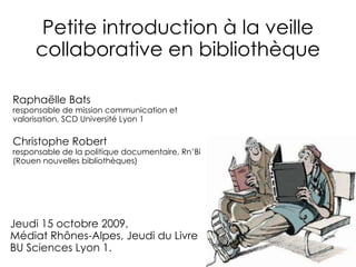 Petite introduction à la veille collaborative en bibliothèque Raphaëlle Bats responsable de mission communication et valorisation, SCD Université Lyon 1 Christophe Robert responsable de la politique documentaire, Rn’Bi (Rouen nouvelles bibliothèques) Jeudi 15 octobre 2009,  Médiat Rhônes-Alpes, Jeudi du Livre BU Sciences Lyon 1. 