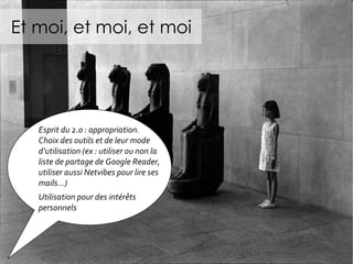 Et moi, et moi, et moi Esprit du 2.0 : appropriation. Choix des outils et de leur mode d’utilisation (ex : utiliser ou non la liste de partage de Google Reader, utiliser aussi Netvibes pour lire ses mails…) Utilisation pour des intérêts personnels  
