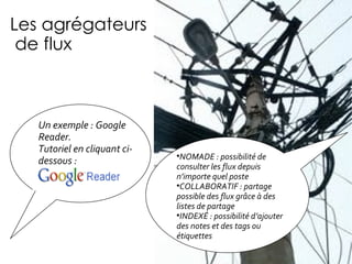 Les agrégateurs  de flux Un exemple : Google Reader.  Tutoriel en cliquant ci-dessous : NOMADE : possibilité de consulter les flux depuis n’importe quel poste COLLABORATIF : partage possible des flux grâce à des listes de partage INDEX É  : possibilité d’ajouter des notes et des tags ou étiquettes 