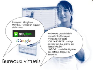 Bureaux virtuels NOMADE : possibilité de consulter les flux depuis n’importe quel poste COLLABORATIF : partage possible des flux grâce à des listes de favoris INDEX É  : possibilité d’ajouter des notes et des tags ou étiquettes Exemples : IGoogle ou Netvibes. Tutoriels en cliquant ci-dessous :   