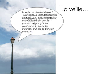 La veille… La veille : un domaine réservé ? « A l’origine, la veille documentaire était réservée… au documentaliste ou au bibliothécaire dont les fonctions exigent qu’il soit constamment informé des évolutions d’un site ou d’un sujet donné. »  ici 