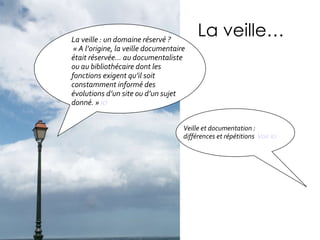 La veille… Veille et documentation : différences et répétitions  Voir ici La veille : un domaine réservé ? « A l’origine, la veille documentaire était réservée… au documentaliste ou au bibliothécaire dont les fonctions exigent qu’il soit constamment informé des évolutions d’un site ou d’un sujet donné. »  ici 