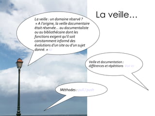 La veille… Veille et documentation : différences et répétitions  Voir ici La veille : un domaine réservé ? « A l’origine, la veille documentaire était réservée… au documentaliste ou au bibliothécaire dont les fonctions exigent qu’il soit constamment informé des évolutions d’un site ou d’un sujet donné. »  ici Méthodes :  pull / push  