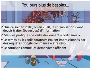 Toujours plus de besoins…

Que ce soit en 2010, ou en 2020, les organisations vont
devoir traiter (beaucoup) d’information
Mais les pratiques de veille deviennent « ordinaires »
Le temps où les collaborateurs étaient impressionnés par
des requêtes Google commence à être révolu
Le contexte comme les demandes s’affinent

 