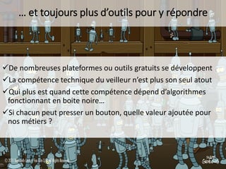 … et toujours plus d’outils pour y répondre

De nombreuses plateformes ou outils gratuits se développent
La compétence technique du veilleur n’est plus son seul atout
Qui plus est quand cette compétence dépend d’algorithmes
fonctionnant en boite noire…
Si chacun peut presser un bouton, quelle valeur ajoutée pour
nos métiers ?

 