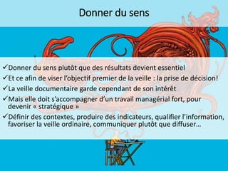 Donner du sens

Donner du sens plutôt que des résultats devient essentiel
Et ce afin de viser l’objectif premier de la veille : la prise de décision!
La veille documentaire garde cependant de son intérêt
Mais elle doit s’accompagner d’un travail managérial fort, pour
devenir « stratégique »
Définir des contextes, produire des indicateurs, qualifier l’information,
favoriser la veille ordinaire, communiquer plutôt que diffuser…

 