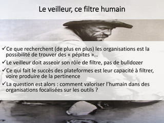 Le veilleur, ce filtre humain

Ce que recherchent (de plus en plus) les organisations est la
possibilité de trouver des « pépites »…
Le veilleur doit asseoir son rôle de filtre, pas de bulldozer
Ce qui fait le succès des plateformes est leur capacité à filtrer,
voire produire de la pertinence
La question est alors : comment valoriser l’humain dans des
organisations focalisées sur les outils ?

 