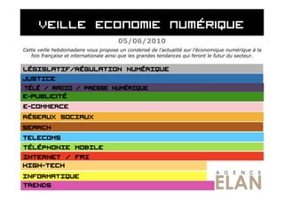 05/06/2010
Cette veille hebdomadaire vous propose un condensé de l’actualité sur l’économique numérique à la
   fois française et internationale ainsi que les grandes tendances qui feront le futur du secteur.
 